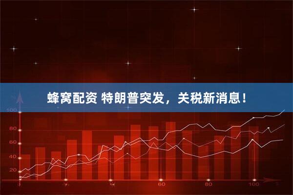 蜂窝配资 特朗普突发，关税新消息！