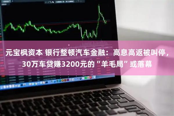 元宝枫资本 银行整顿汽车金融：高息高返被叫停，30万车贷赚3200元的“羊毛局”或落幕