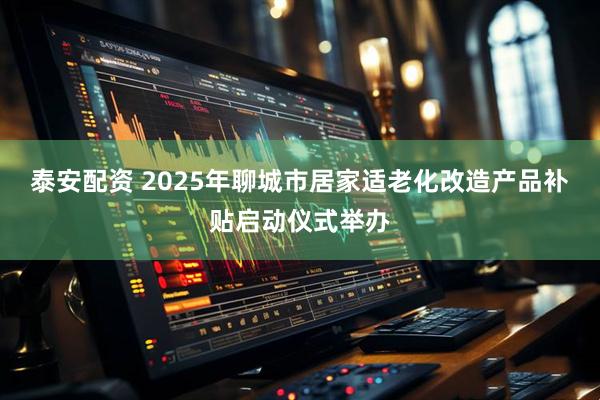 泰安配资 2025年聊城市居家适老化改造产品补贴启动仪式举办