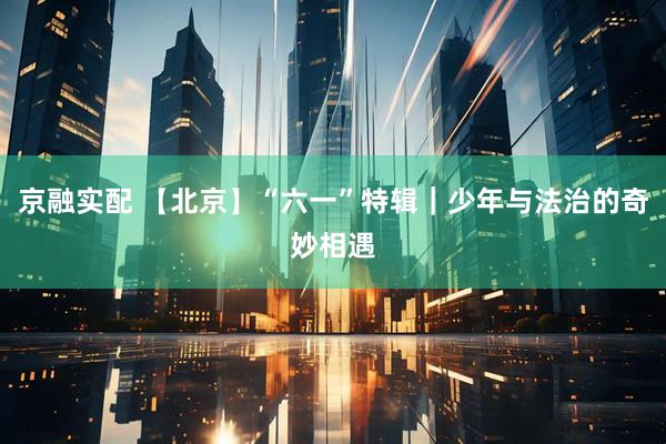 京融实配 【北京】“六一”特辑｜少年与法治的奇妙相遇