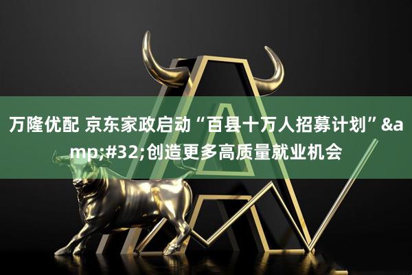 万隆优配 京东家政启动“百县十万人招募计划”&#32;创造更多高质量就业机会