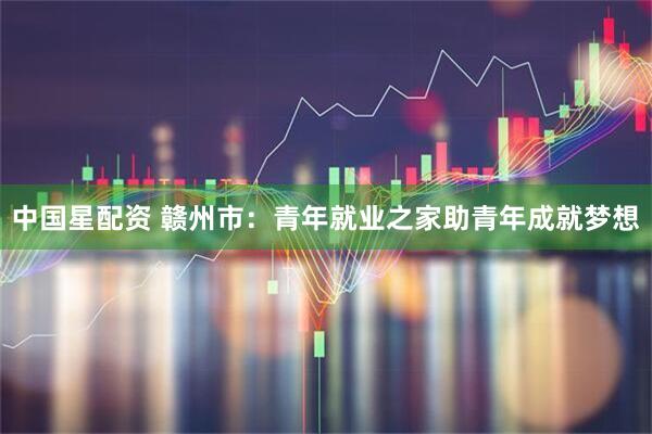 中国星配资 赣州市：青年就业之家助青年成就梦想