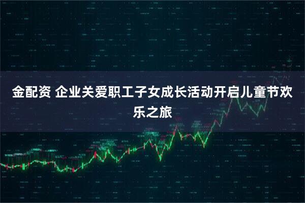 金配资 企业关爱职工子女成长活动开启儿童节欢乐之旅