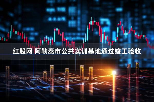 红股网 阿勒泰市公共实训基地通过竣工验收