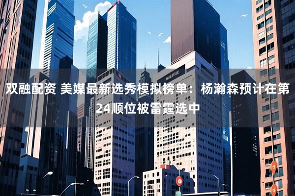 双融配资 美媒最新选秀模拟榜单：杨瀚森预计在第24顺位被雷霆选中