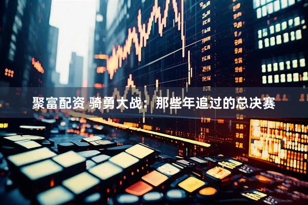 聚富配资 骑勇大战：那些年追过的总决赛