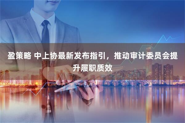 盈策略 中上协最新发布指引，推动审计委员会提升履职质效