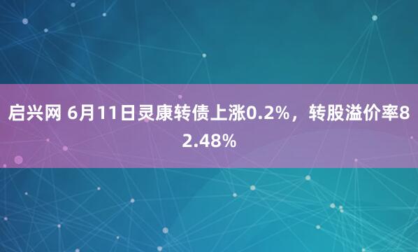 启兴网 6月11日灵康转债上涨0.2%，转股溢价率82.48%