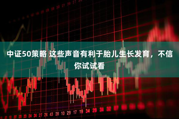 中证50策略 这些声音有利于胎儿生长发育，不信你试试看