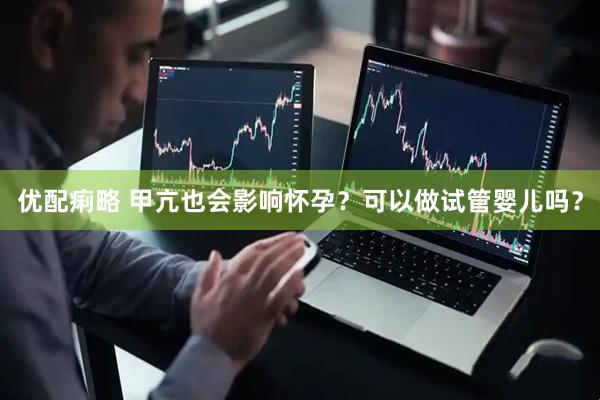 优配痢略 甲亢也会影响怀孕？可以做试管婴儿吗？