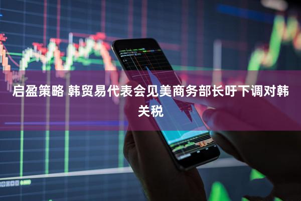 启盈策略 韩贸易代表会见美商务部长吁下调对韩关税