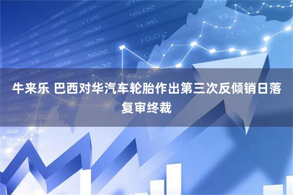 牛来乐 巴西对华汽车轮胎作出第三次反倾销日落复审终裁