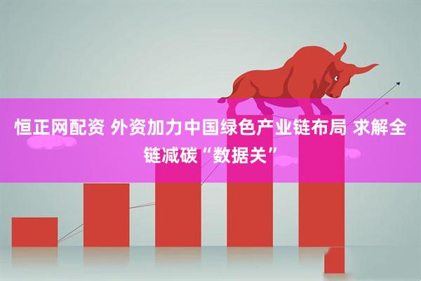 恒正网配资 外资加力中国绿色产业链布局 求解全链减碳“数据关”
