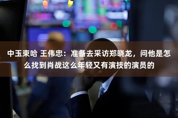 中玉束哈 王伟忠：准备去采访郑晓龙，问他是怎么找到肖战这么年轻又有演技的演员的