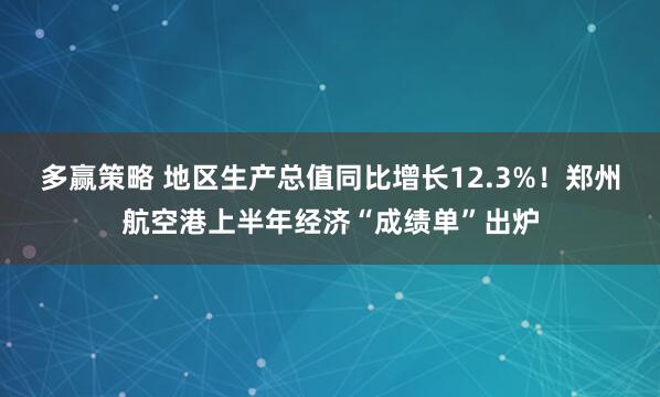 多赢策略 地区生产总值同比增长12.3%！郑州航空港上半年经济“成绩单”出炉