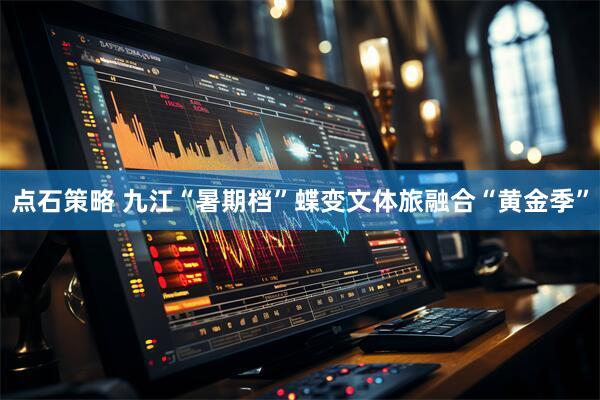 点石策略 九江“暑期档”蝶变文体旅融合“黄金季”