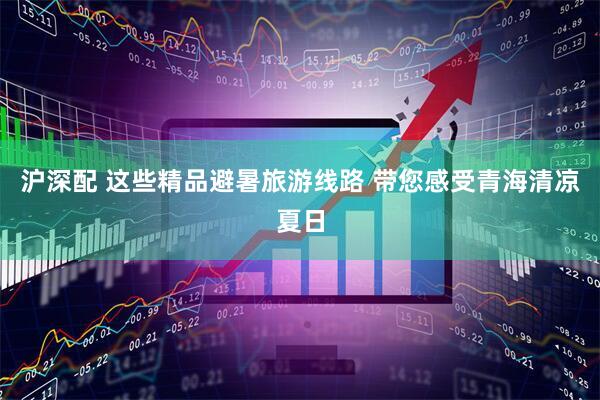 沪深配 这些精品避暑旅游线路 带您感受青海清凉夏日