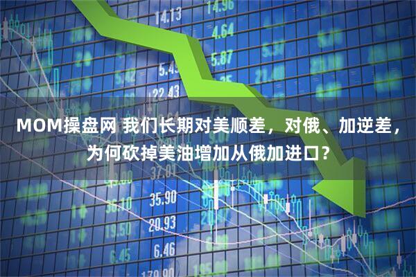 MOM操盘网 我们长期对美顺差，对俄、加逆差，为何砍掉美油增加从俄加进口？