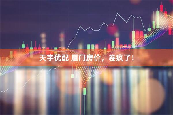 天宇优配 厦门房价，卷疯了！