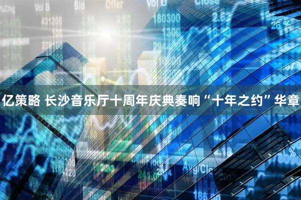 亿策略 长沙音乐厅十周年庆典奏响“十年之约”华章