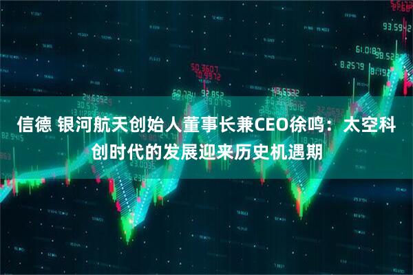 信德 银河航天创始人董事长兼CEO徐鸣：太空科创时代的发展迎来历史机遇期