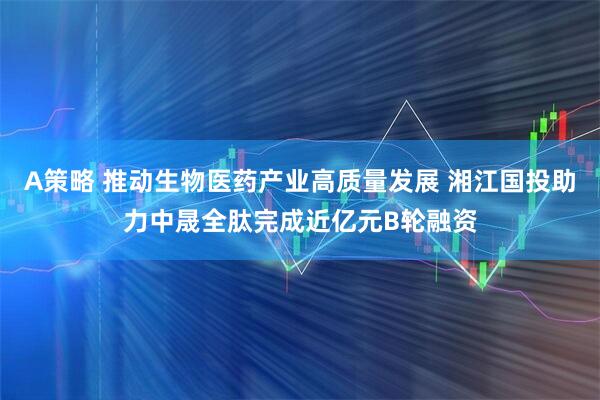 A策略 推动生物医药产业高质量发展 湘江国投助力中晟全肽完成近亿元B轮融资