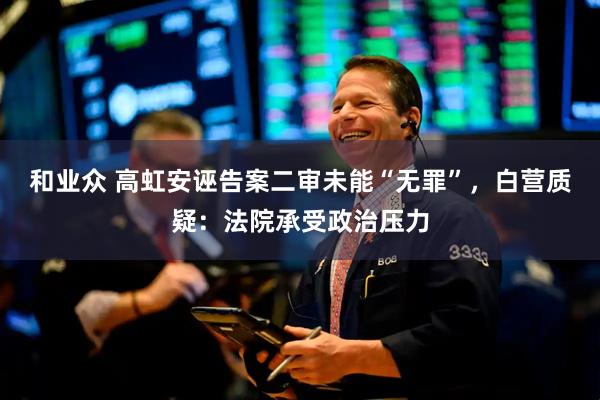 和业众 高虹安诬告案二审未能“无罪”，白营质疑：法院承受政治压力