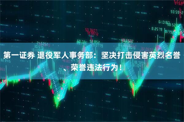 第一证券 退役军人事务部：坚决打击侵害英烈名誉、荣誉违法行为！