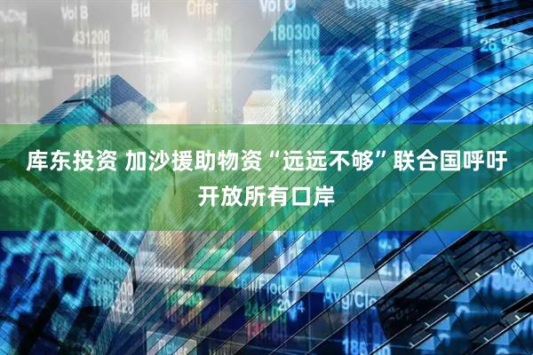 库东投资 加沙援助物资“远远不够”　联合国呼吁开放所有口岸