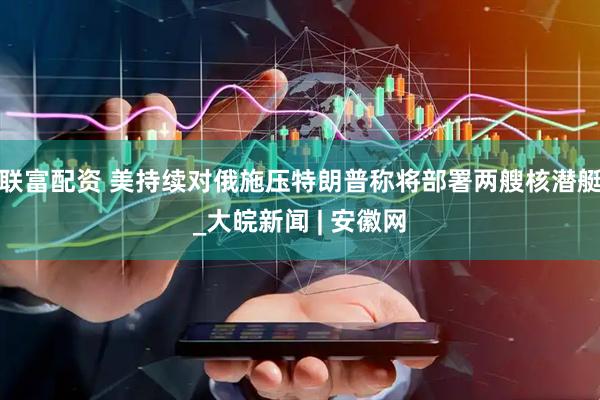 联富配资 美持续对俄施压　特朗普称将部署两艘核潜艇_大皖新闻 | 安徽网