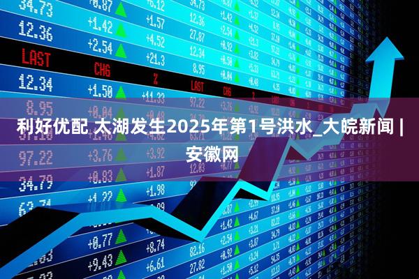 利好优配 太湖发生2025年第1号洪水_大皖新闻 | 安徽网