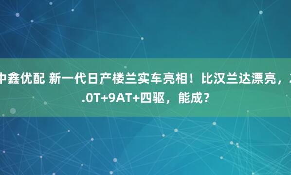 中鑫优配 新一代日产楼兰实车亮相！比汉兰达漂亮，2.0T+9AT+四驱，能成？