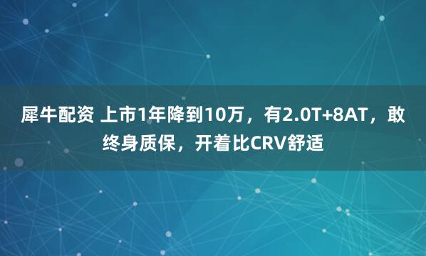 犀牛配资 上市1年降到10万，有2.0T+8AT，敢终身质保，开着比CRV舒适