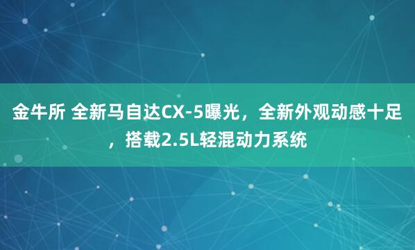 金牛所 全新马自达CX-5曝光，全新外观动感十足，搭载2.5L轻混动力系统