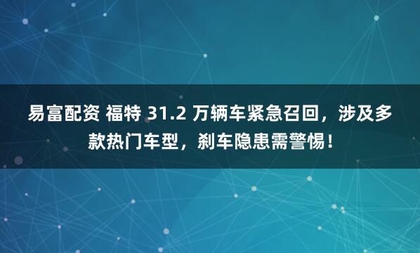 易富配资 福特 31.2 万辆车紧急召回，涉及多款热门车型，刹车隐患需警惕！