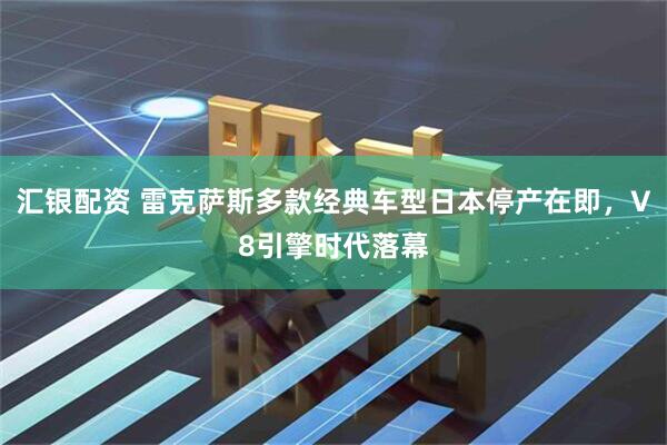 汇银配资 雷克萨斯多款经典车型日本停产在即，V8引擎时代落幕