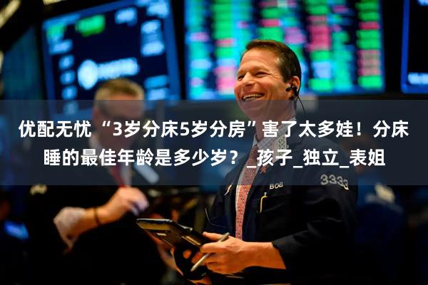优配无忧 “3岁分床5岁分房”害了太多娃！分床睡的最佳年龄是多少岁？_孩子_独立_表姐