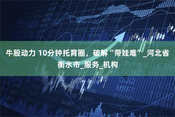 牛股动力 10分钟托育圈，破解“带娃难”_河北省衡水市_服务_机构