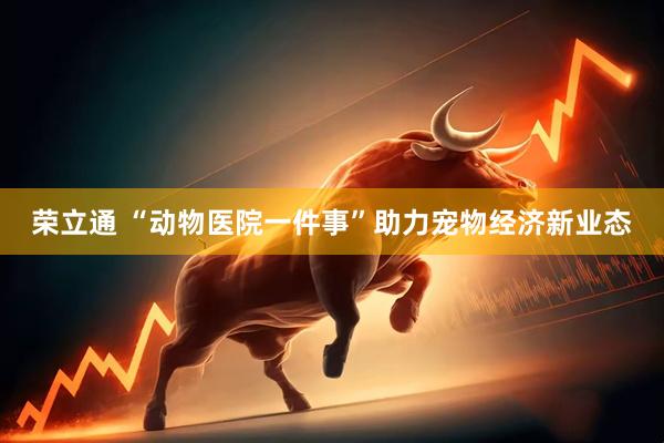 荣立通 “动物医院一件事”助力宠物经济新业态