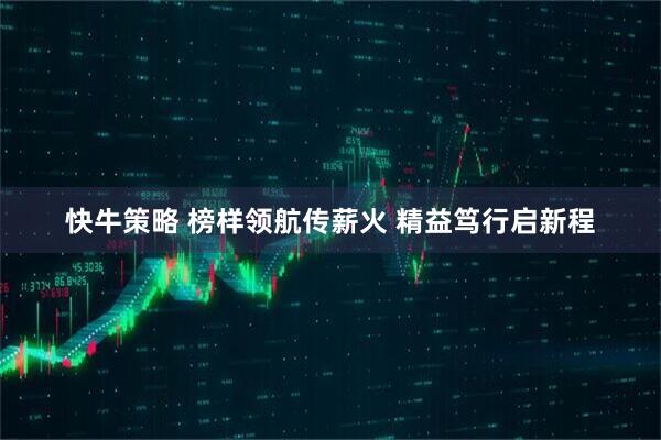 快牛策略 榜样领航传薪火 精益笃行启新程