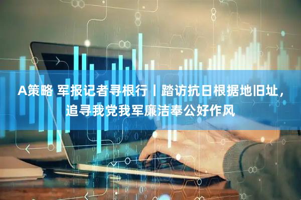 A策略 军报记者寻根行丨踏访抗日根据地旧址，追寻我党我军廉洁奉公好作风