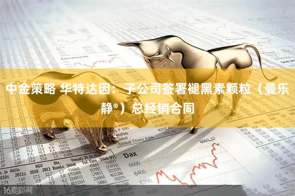 中金策略 华特达因：子公司签署褪黑素颗粒（曼乐静®）总经销合同