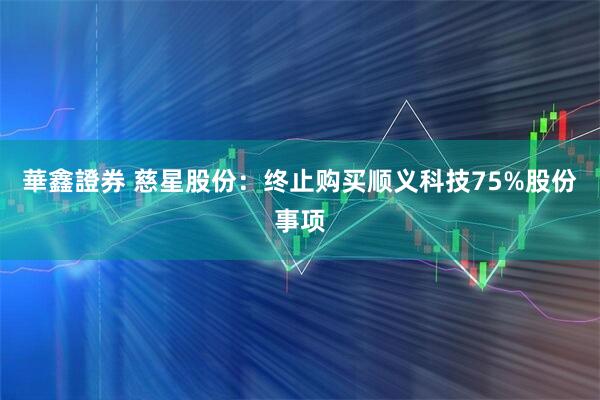 華鑫證券 慈星股份：终止购买顺义科技75%股份事项