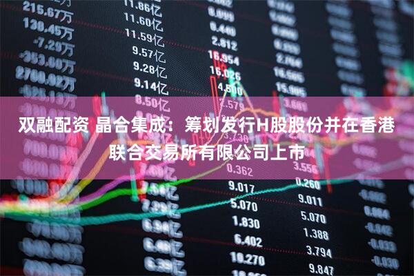 双融配资 晶合集成：筹划发行H股股份并在香港联合交易所有限公司上市