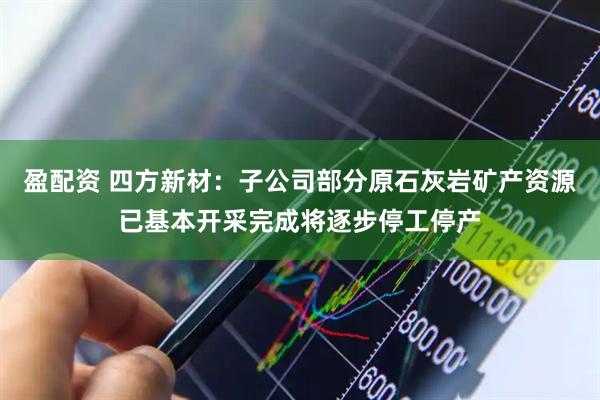 盈配资 四方新材：子公司部分原石灰岩矿产资源已基本开采完成将逐步停工停产