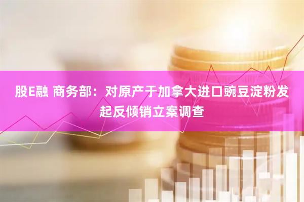 股E融 商务部：对原产于加拿大进口豌豆淀粉发起反倾销立案调查