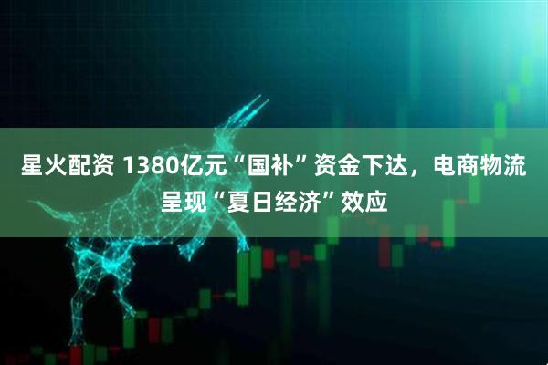 星火配资 1380亿元“国补”资金下达，电商物流呈现“夏日经济”效应