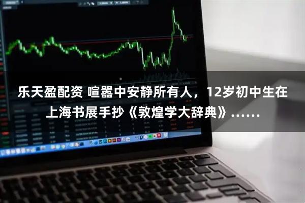 乐天盈配资 喧嚣中安静所有人，12岁初中生在上海书展手抄《敦煌学大辞典》……