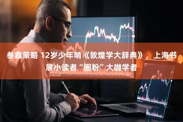 叁鑫策略 12岁少年啃《敦煌学大辞典》，上海书展小读者“圈粉”大咖学者