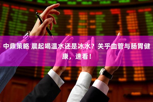中鼎策略 晨起喝温水还是冰水？关乎血管与肠胃健康，速看！